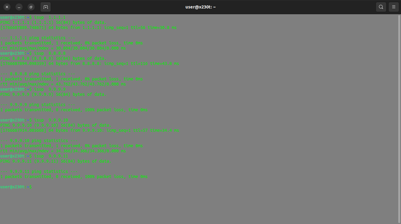 Console log Output: 

user@x230t:~$ isup  1.1.1.1
PING 1.1.1.1 (1.1.1.1) 56(84) bytes of data.
[1766687889.748671] 64 bytes from 1.1.1.1: icmp_seq=1 ttl=56 time=30.8 ms

--- 1.1.1.1 ping statistics ---
1 packets transmitted, 1 received, 0% packet loss, time 0ms
rtt min/avg/max/mdev = 30.804/30.804/30.804/0.000 ms
user@x230t:~$ isup  8.8.8.8
PING 8.8.8.8 (8.8.8.8) 56(84) bytes of data.
[1766687894.098359] 64 bytes from 8.8.8.8: icmp_seq=1 ttl=116 time=43.8 ms

--- 8.8.8.8 ping statistics ---
1 packets transmitted, 1 received, 0% packet loss, time 0ms
rtt min/avg/max/mdev = 43.762/43.762/43.762/0.000 ms
user@x230t:~$ isup  9.9.9.9
PING 9.9.9.9 (9.9.9.9) 56(84) bytes of data.

--- 9.9.9.9 ping statistics ---
1 packets transmitted, 0 received, 100% packet loss, time 0ms

user@x230t:~$ isup  9.9.9.10
PING 9.9.9.10 (9.9.9.10) 56(84) bytes of data.
[1766687914.085668] 64 bytes from 9.9.9.10: icmp_seq=1 ttl=57 time=34.4 ms

--- 9.9.9.10 ping statistics ---
1 packets transmitted, 1 received, 0% packet loss, time 0ms
rtt min/avg/max/mdev = 34.366/34.366/34.366/0.000 ms
user@x230t:~$ isup  9.9.9.11
PING 9.9.9.11 (9.9.9.11) 56(84) bytes of data.

--- 9.9.9.11 ping statistics ---
1 packets transmitted, 0 received, 100% packet loss, time 0ms

user@x230t:~$