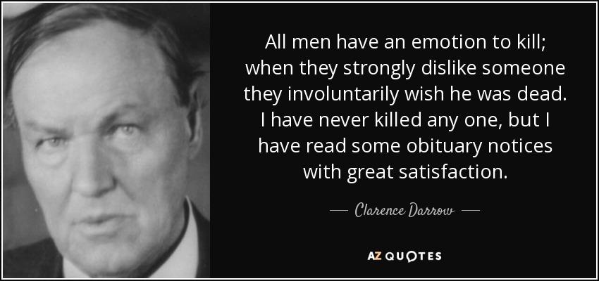 All men have an emotion to kill;
when they strongly dislike someone
they involuntarily wish he was dead.

I have never killed any one, but |
have read some obituary notices
with great satisfaction.
— Clarence Darrow —
AZ QUOTES